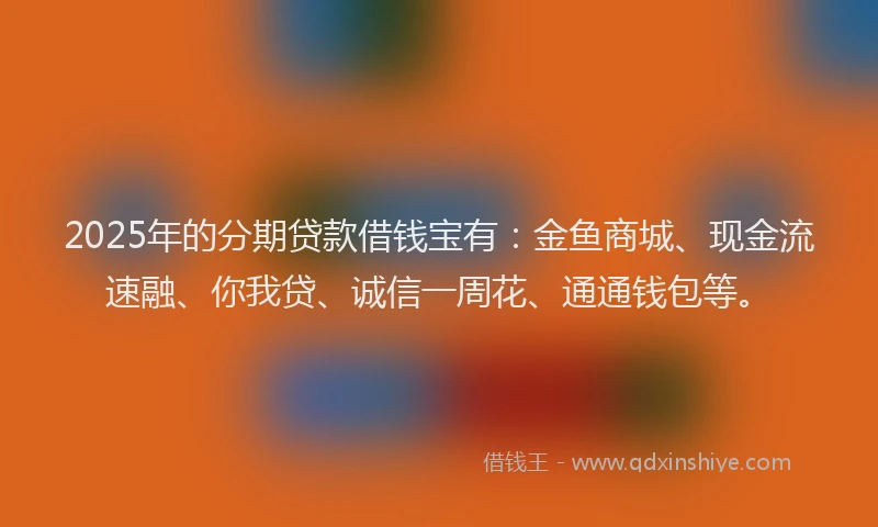 2025年的分期贷款借钱宝有：金鱼商城、现金流速融、你我贷、诚信一周花、通通钱包等。