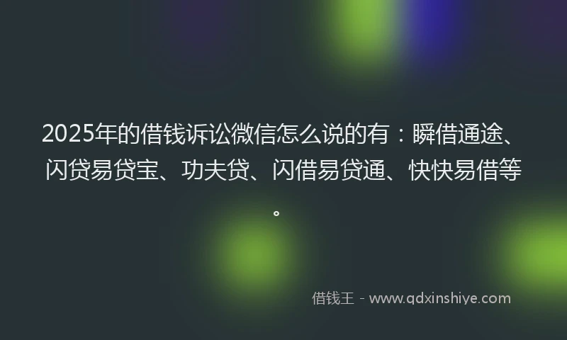 2025年的借钱诉讼微信怎么说的有：瞬借通途、闪贷易贷宝、功夫贷、闪借易贷通、快快易借等。