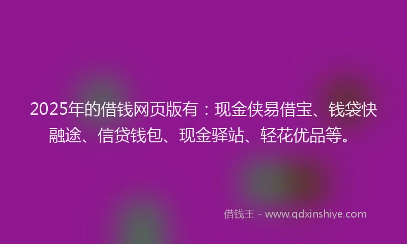 2025年的借钱网页版有：现金侠易借宝、钱袋快融途、信贷钱包、现金驿站、轻花优品等。