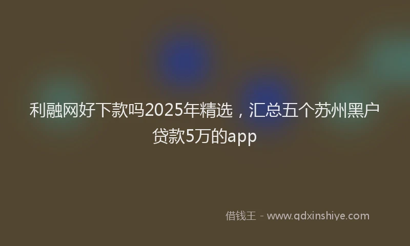 利融网好下款吗2025年精选，汇总五个苏州黑户贷款5万的app