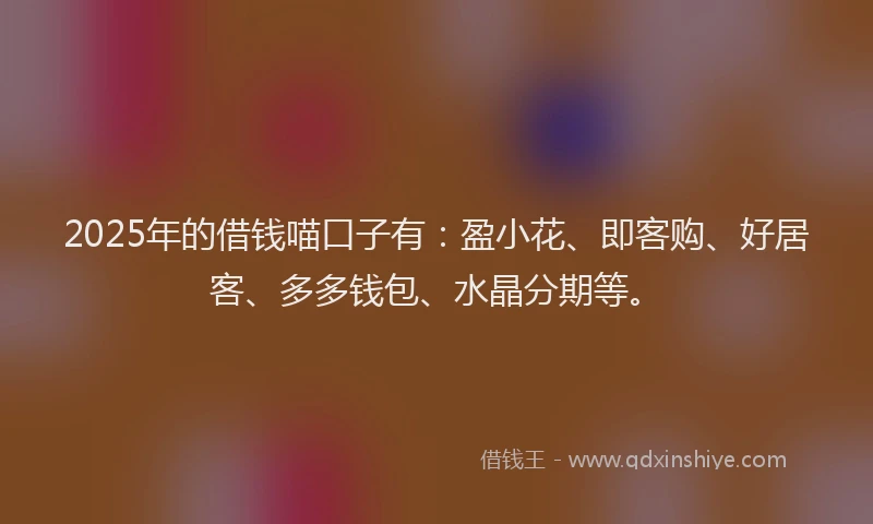2025年的借钱喵口子有：盈小花、即客购、好居客、多多钱包、水晶分期等。