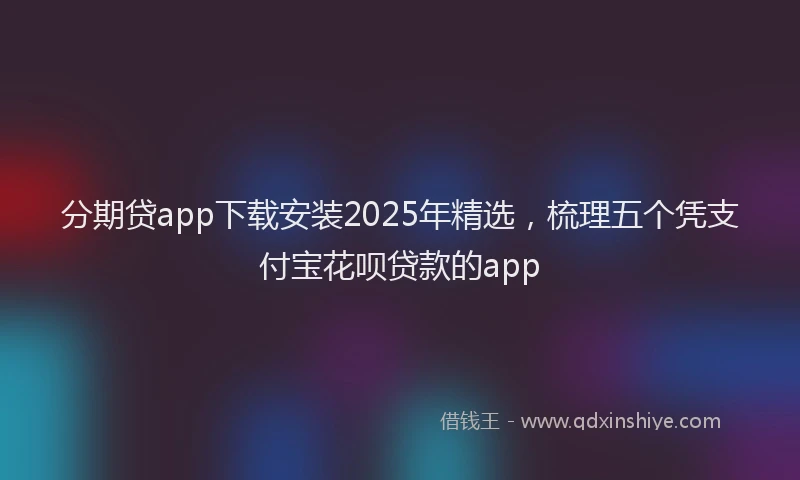 分期贷app下载安装2025年精选，梳理五个凭支付宝花呗贷款的app