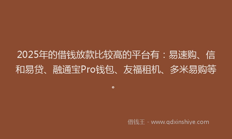 2025年的借钱放款比较高的平台有：易速购、信和易贷、融通宝Pro钱包、友福租机、多米易购等。