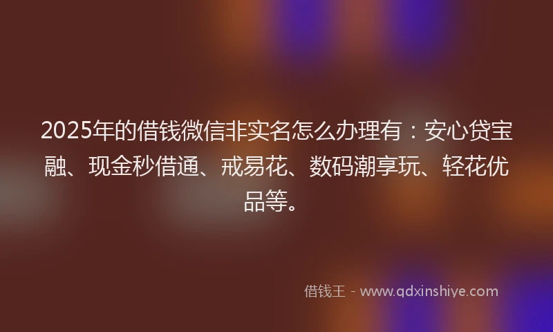 2025年的借钱微信非实名怎么办理有：安心贷宝融、现金秒借通、戒易花、数码潮享玩、轻花优品等。
