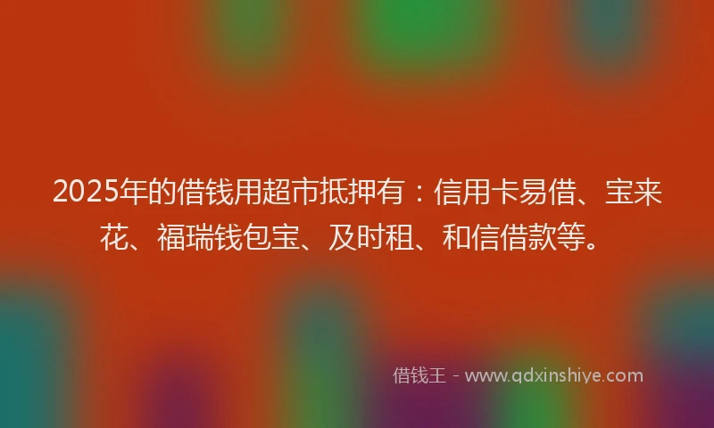 2025年的借钱用超市抵押有：信用卡易借、宝来花、福瑞钱包宝、及时租、和信借款等。