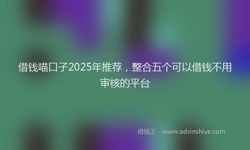 借钱喵口子2025年推荐，整合五个可以借钱不用审核的平台