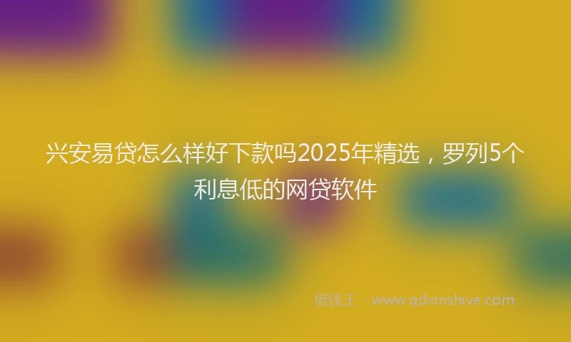 兴安易贷怎么样好下款吗2025年精选，罗列5个利息低的网贷软件