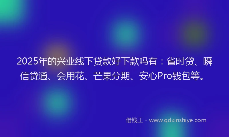 2025年的兴业线下贷款好下款吗有：省时贷、瞬信贷通、会用花、芒果分期、安心Pro钱包等。