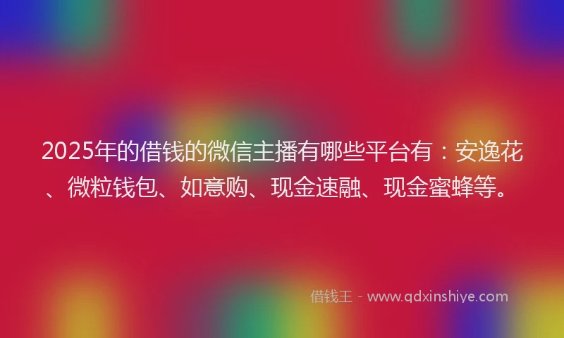 2025年的借钱的微信主播有哪些平台有：安逸花、微粒钱包、如意购、现金速融、现金蜜蜂等。