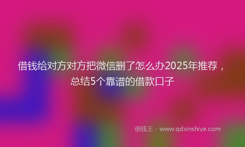 借钱给对方对方把微信删了怎么办2025年推荐，总结5个靠谱的借款口子