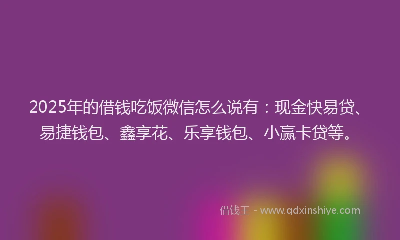 2025年的借钱吃饭微信怎么说有：现金快易贷、易捷钱包、鑫享花、乐享钱包、小赢卡贷等。