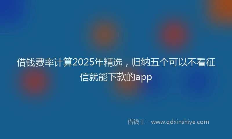 借钱费率计算2025年精选，归纳五个可以不看征信就能下款的app