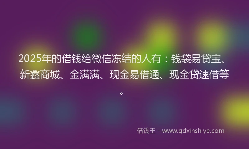 2025年的借钱给微信冻结的人有：钱袋易贷宝、新鑫商城、金满满、现金易借通、现金贷速借等。