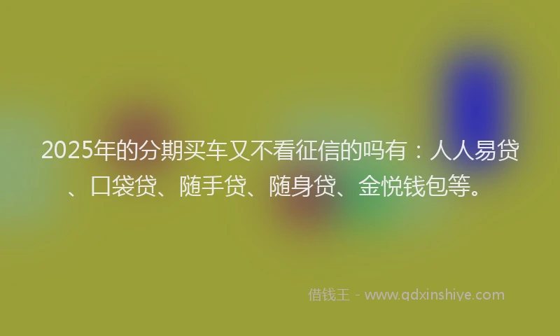 2025年的分期买车又不看征信的吗有：人人易贷、口袋贷、随手贷、随身贷、金悦钱包等。