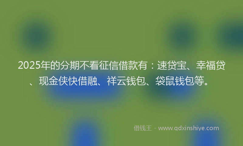 2025年的分期不看征信借款有：速贷宝、幸福贷、现金侠快借融、祥云钱包、袋鼠钱包等。