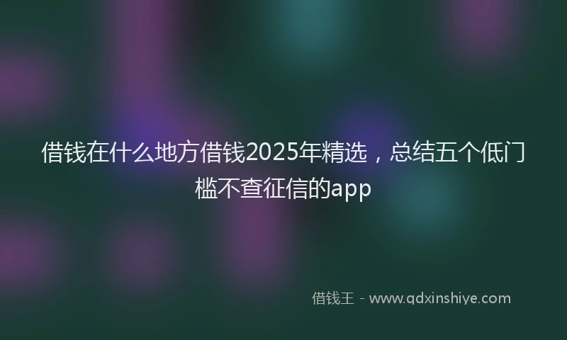 借钱在什么地方借钱2025年精选，总结五个低门槛不查征信的app