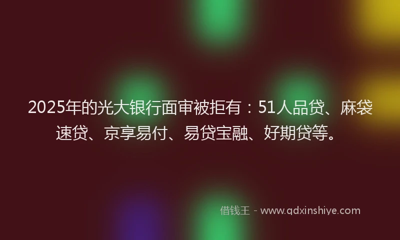 2025年的光大银行面审被拒有：51人品贷、麻袋速贷、京享易付、易贷宝融、好期贷等。