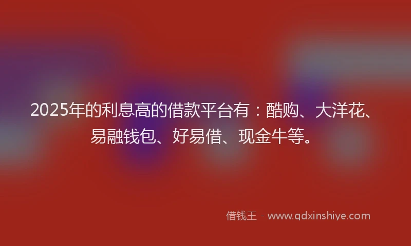 2025年的利息高的借款平台有：酷购、大洋花、易融钱包、好易借、现金牛等。