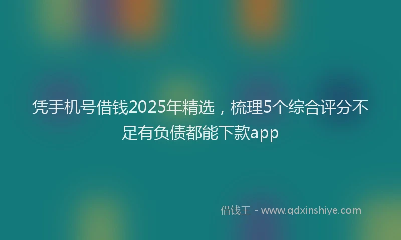 凭手机号借钱2025年精选，梳理5个综合评分不足有负债都能下款app