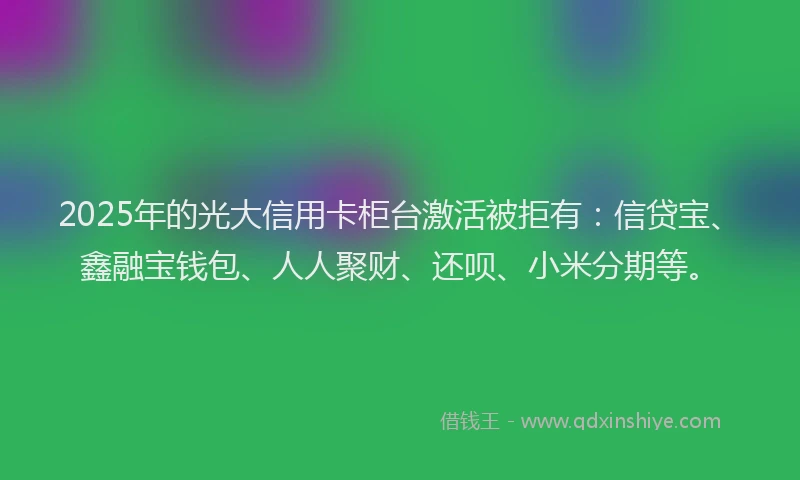 2025年的光大信用卡柜台激活被拒有：信贷宝、鑫融宝钱包、人人聚财、还呗、小米分期等。