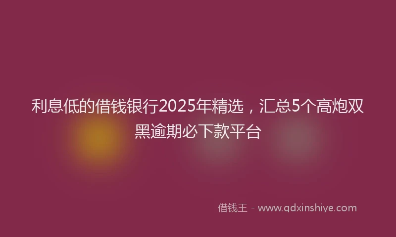 利息低的借钱银行2025年精选，汇总5个高炮双黑逾期必下款平台
