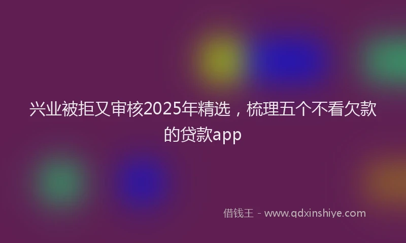 兴业被拒又审核2025年精选，梳理五个不看欠款的贷款app