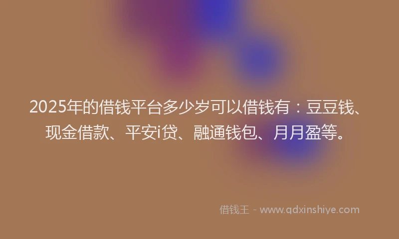 2025年的借钱平台多少岁可以借钱有：豆豆钱、现金借款、平安i贷、融通钱包、月月盈等。