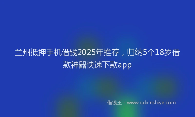 兰州抵押手机借钱2025年推荐，归纳5个18岁借款神器快速下款app