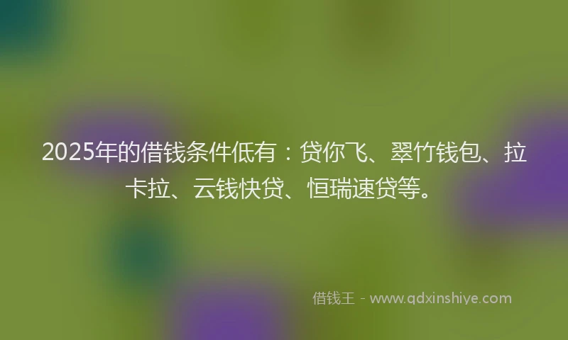 2025年的借钱条件低有：贷你飞、翠竹钱包、拉卡拉、云钱快贷、恒瑞速贷等。