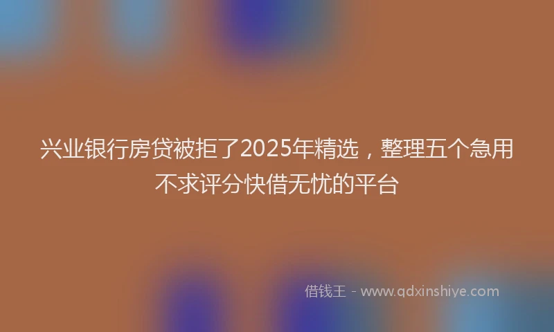 兴业银行房贷被拒了2025年精选，整理五个急用不求评分快借无忧的平台