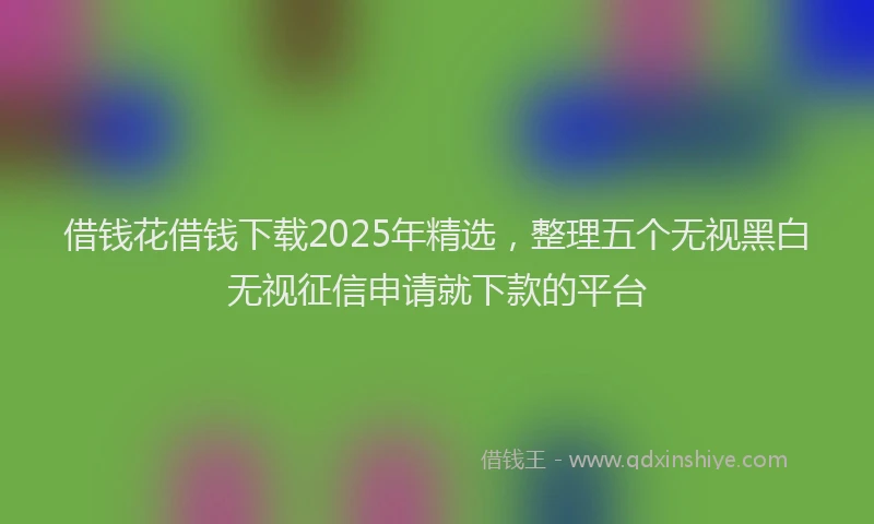 借钱花借钱下载2025年精选，整理五个无视黑白无视征信申请就下款的平台