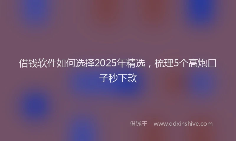 借钱软件如何选择2025年精选，梳理5个高炮口子秒下款
