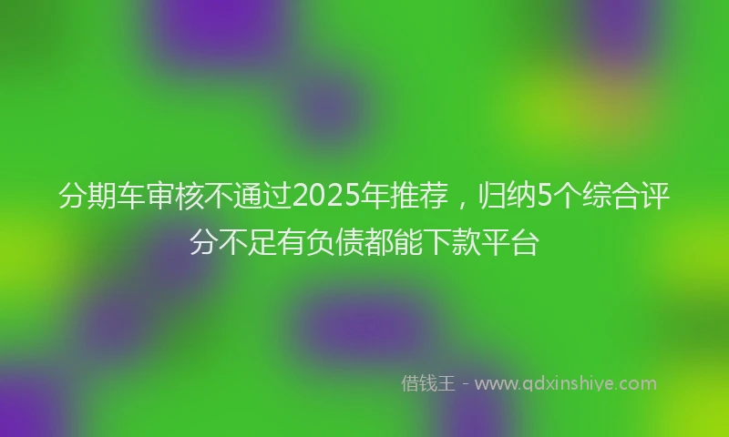 分期车审核不通过2025年推荐，归纳5个综合评分不足有负债都能下款平台