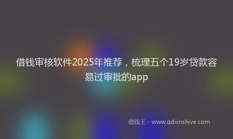 借钱审核软件2025年推荐，梳理五个19岁贷款容易过审批的app