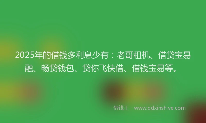 2025年的借钱多利息少有：老哥租机、借贷宝易融、畅贷钱包、贷你飞快借、借钱宝易等。