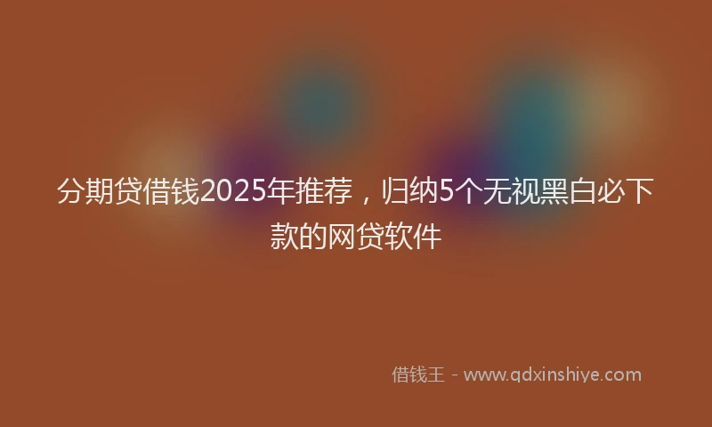 分期贷借钱2025年推荐，归纳5个无视黑白必下款的网贷软件