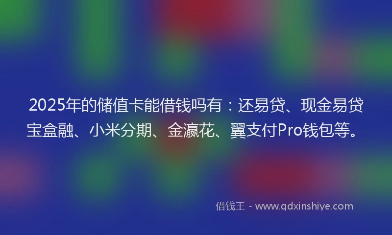 2025年的储值卡能借钱吗有：还易贷、现金易贷宝盒融、小米分期、金瀛花、翼支付Pro钱包等。