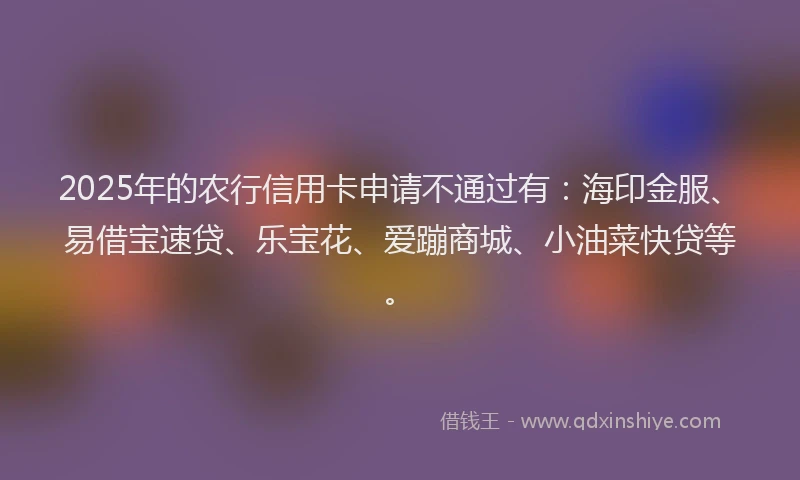 2025年的农行信用卡申请不通过有：海印金服、易借宝速贷、乐宝花、爱蹦商城、小油菜快贷等。