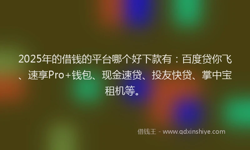 2025年的借钱的平台哪个好下款有：百度贷你飞、速享Pro+钱包、现金速贷、投友快贷、掌中宝租机等。