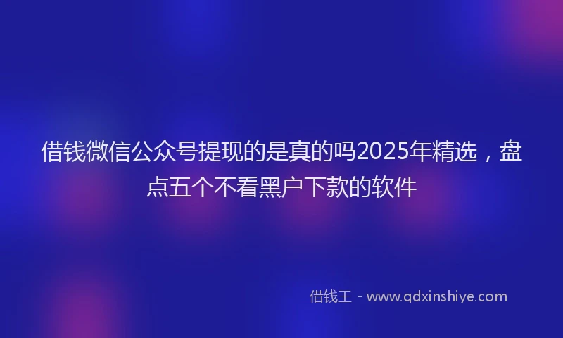 借钱微信公众号提现的是真的吗2025年精选，盘点五个不看黑户下款的软件