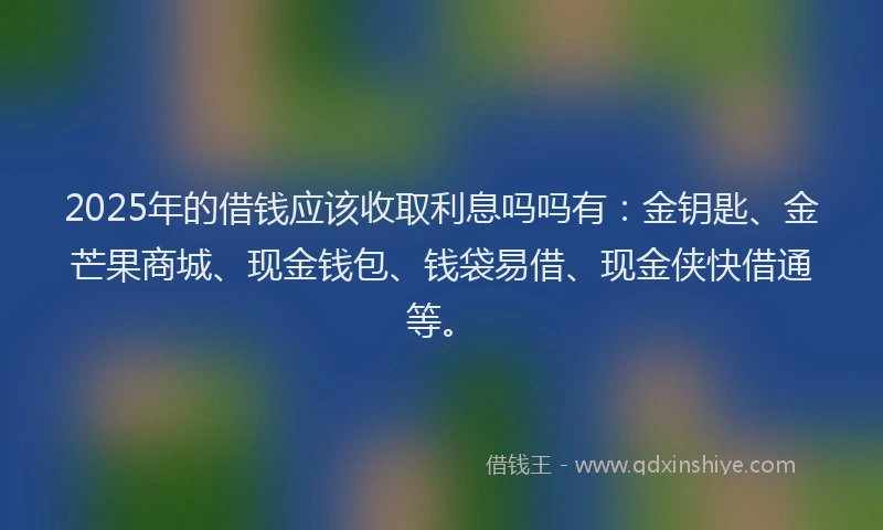 2025年的借钱应该收取利息吗吗有：金钥匙、金芒果商城、现金钱包、钱袋易借、现金侠快借通等。