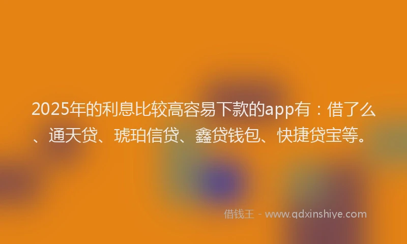 2025年的利息比较高容易下款的app有：借了么、通天贷、琥珀信贷、鑫贷钱包、快捷贷宝等。