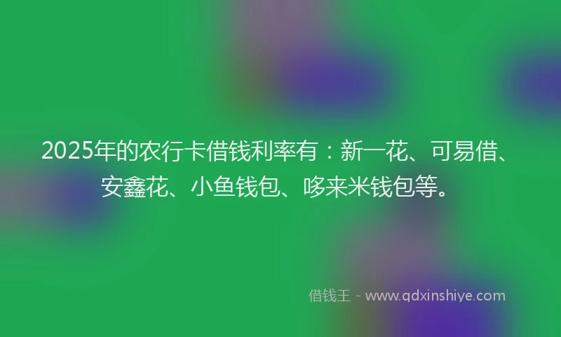 2025年的农行卡借钱利率有：新一花、可易借、安鑫花、小鱼钱包、哆来米钱包等。