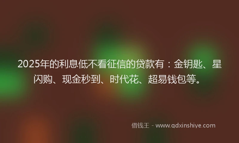 2025年的利息低不看征信的贷款有：金钥匙、星闪购、现金秒到、时代花、超易钱包等。
