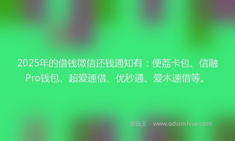 2025年的借钱微信还钱通知有：便荔卡包、信融Pro钱包、超爱速借、优秒通、爱木速借等。