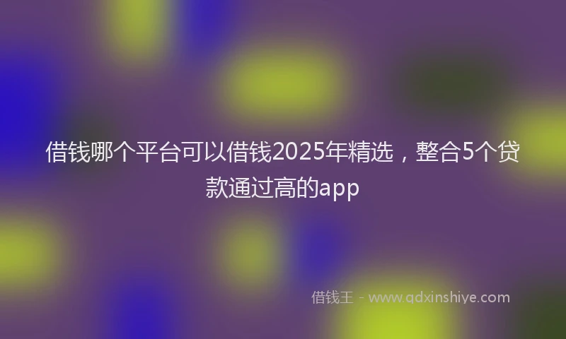 借钱哪个平台可以借钱2025年精选，整合5个贷款通过高的app