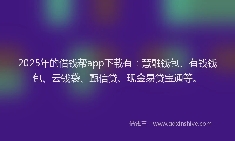 2025年的借钱帮app下载有：慧融钱包、有钱钱包、云钱袋、甄信贷、现金易贷宝通等。