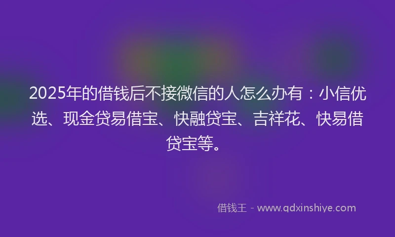 2025年的借钱后不接微信的人怎么办有：小信优选、现金贷易借宝、快融贷宝、吉祥花、快易借贷宝等。