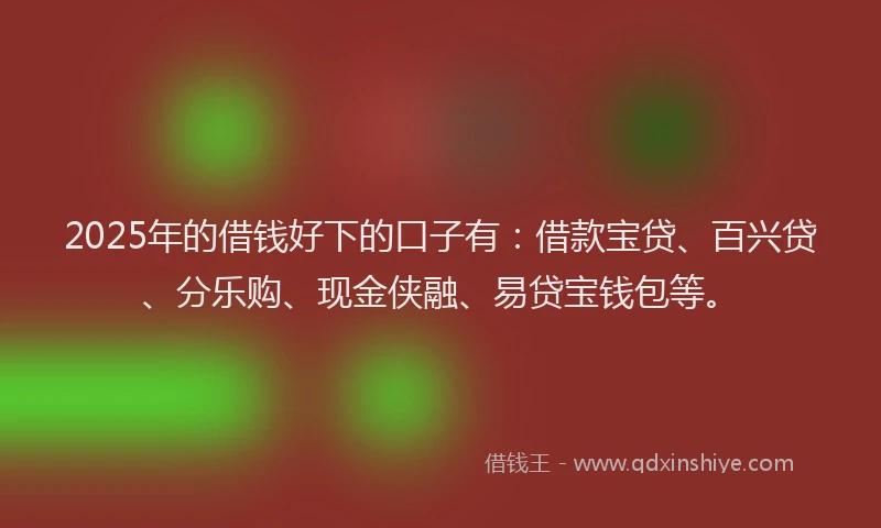 2025年的借钱好下的口子有：借款宝贷、百兴贷、分乐购、现金侠融、易贷宝钱包等。