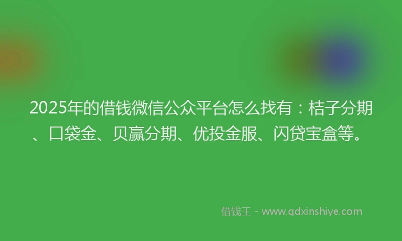 2025年的借钱微信公众平台怎么找有：桔子分期、口袋金、贝赢分期、优投金服、闪贷宝盒等。